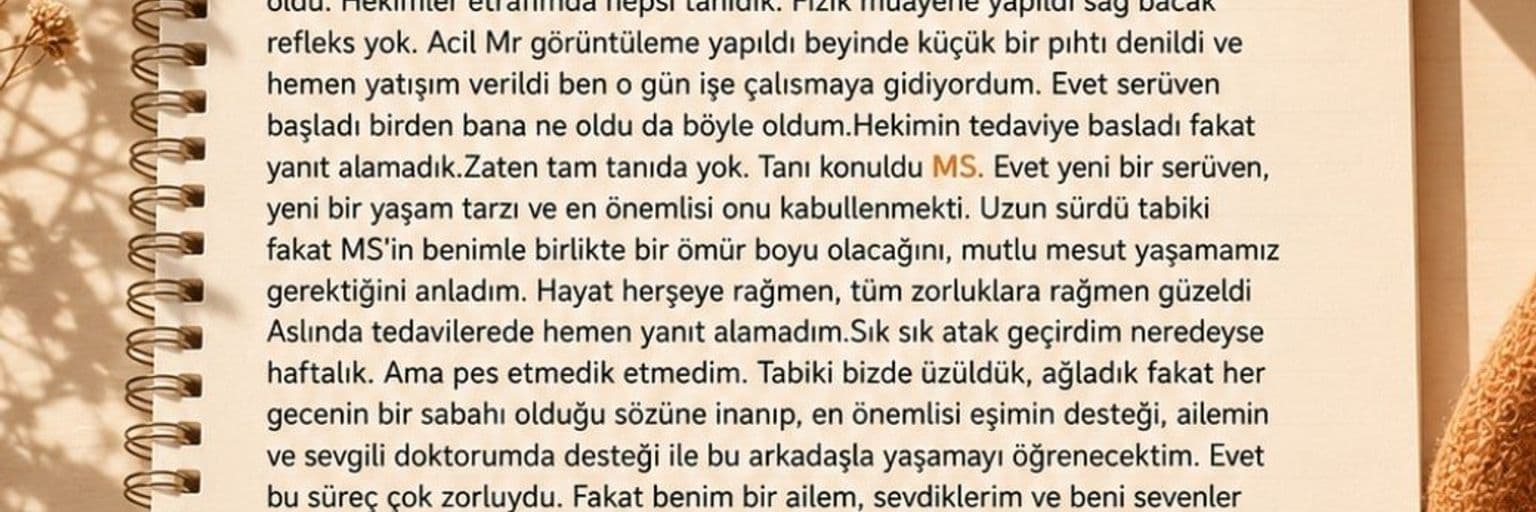 MS yaşam hikayesi — Tanı sonrası hayatım hız kesmedi ama daha 'farkında' bir akışa geçti. Eskiden çok çalışıp kendimi ihmal ederken; artık vücudumu dinlemeyi, sınırlarıma saygı duymayı ve 'hayır' diyebilmeyi öğrendim. Olumsuzluklara kafa yorup kendimi tüketmek yerine, sağlığımın ve huzurumun değerini anladım. Artık daha yavaş, daha kaliteli ve her anın kıymetini bilerek, kendime ve aileme zaman ayırabildiğim daha bilinçli bir yaşam sürüyorum.