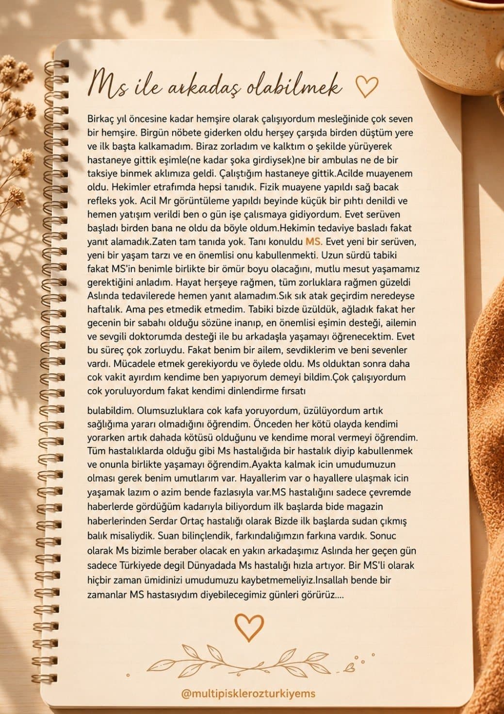 MS yaşam hikayesi — Tanı sonrası hayatım hız kesmedi ama daha 'farkında' bir akışa geçti. Eskiden çok çalışıp kendimi ihmal ederken; artık vücudumu dinlemeyi, sınırlarıma saygı duymayı ve 'hayır' diyebilmeyi öğrendim. Olumsuzluklara kafa yorup kendimi tüketmek yerine, sağlığımın ve huzurumun değerini anladım. Artık daha yavaş, daha kaliteli ve her anın kıymetini bilerek, kendime ve aileme zaman ayırabildiğim daha bilinçli bir yaşam sürüyorum.
